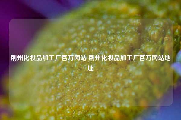 荆州化妆品加工厂官方网站 荆州化妆品加工厂官方网站地址