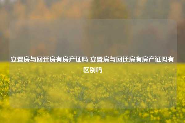 安置房与回迁房有房产证吗 安置房与回迁房有房产证吗有区别吗